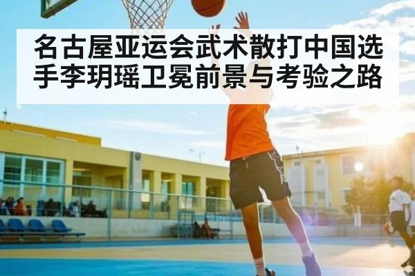 名古屋亚运会武术散打中国选手李玥瑶卫冕前景与考验之路